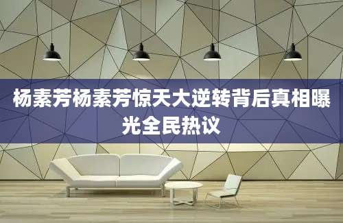 杨素芳杨素芳惊天大逆转背后真相曝光全民热议