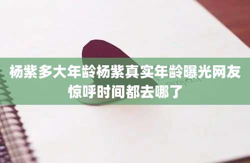 杨紫多大年龄杨紫真实年龄曝光网友惊呼时间都去哪了