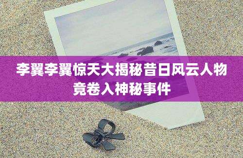 李翼李翼惊天大揭秘昔日风云人物竟卷入神秘事件