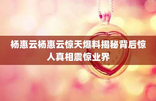 杨惠云杨惠云惊天爆料揭秘背后惊人真相震惊业界