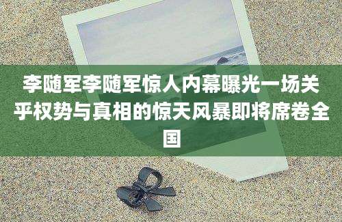 李随军李随军惊人内幕曝光一场关乎权势与真相的惊天风暴即将席卷全国