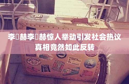 李旼赫李旼赫惊人举动引发社会热议真相竟然如此反转