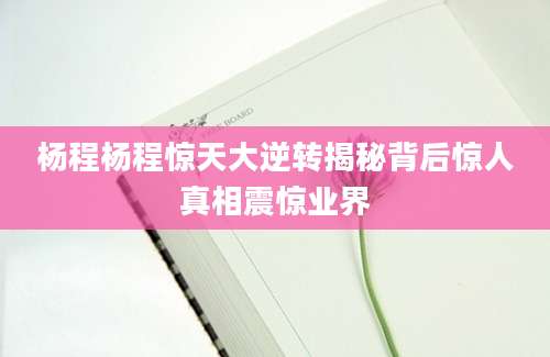 杨程杨程惊天大逆转揭秘背后惊人真相震惊业界