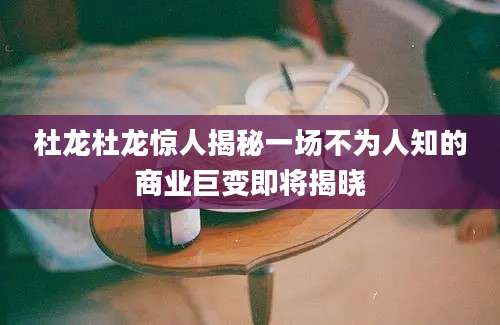 杜龙杜龙惊人揭秘一场不为人知的商业巨变即将揭晓