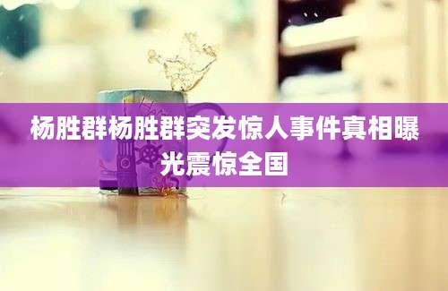杨胜群杨胜群突发惊人事件真相曝光震惊全国