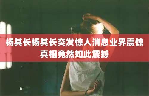 杨其长杨其长突发惊人消息业界震惊真相竟然如此震撼