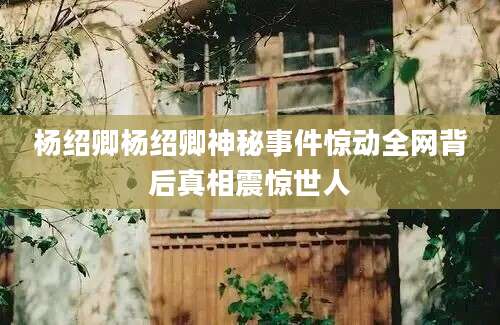 杨绍卿杨绍卿神秘事件惊动全网背后真相震惊世人