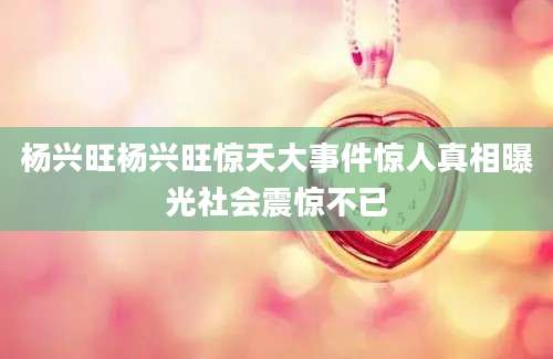杨兴旺杨兴旺惊天大事件惊人真相曝光社会震惊不已