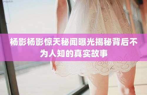 杨影杨影惊天秘闻曝光揭秘背后不为人知的真实故事