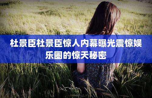 杜景臣杜景臣惊人内幕曝光震惊娱乐圈的惊天秘密
