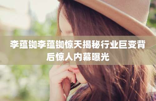 李蕴铷李蕴铷惊天揭秘行业巨变背后惊人内幕曝光