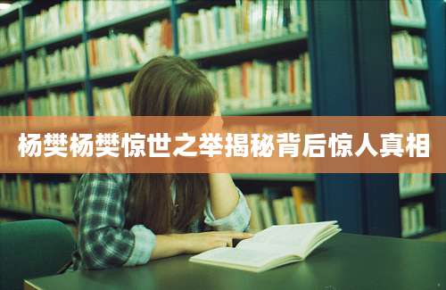 杨樊杨樊惊世之举揭秘背后惊人真相