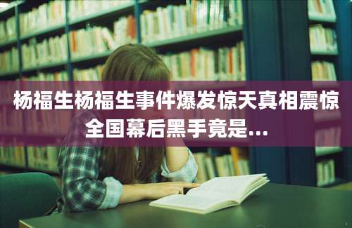 杨福生杨福生事件爆发惊天真相震惊全国幕后黑手竟是...