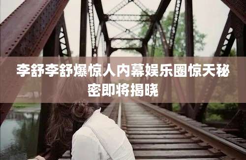 李舒李舒爆惊人内幕娱乐圈惊天秘密即将揭晓