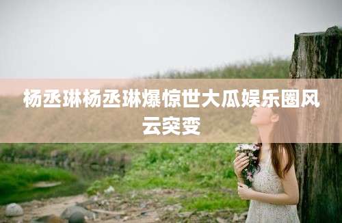 杨丞琳杨丞琳爆惊世大瓜娱乐圈风云突变