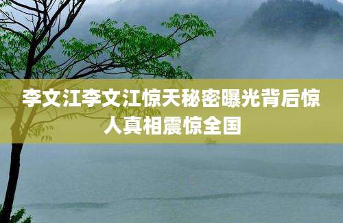 李文江李文江惊天秘密曝光背后惊人真相震惊全国