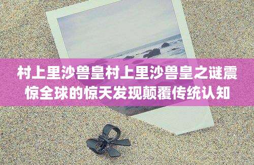 村上里沙兽皇村上里沙兽皇之谜震惊全球的惊天发现颠覆传统认知
