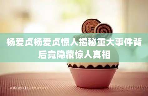 杨爱贞杨爱贞惊人揭秘重大事件背后竟隐藏惊人真相