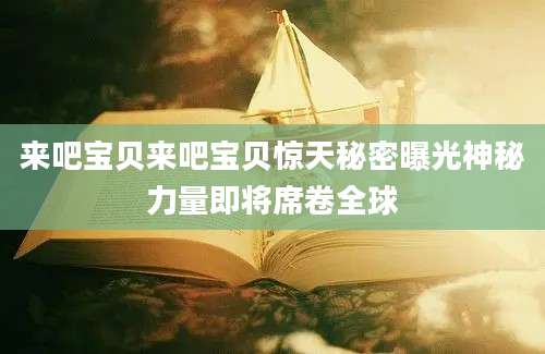 来吧宝贝来吧宝贝惊天秘密曝光神秘力量即将席卷全球