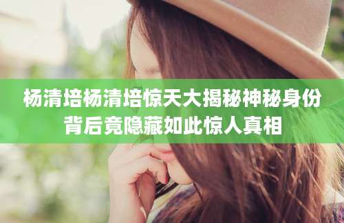 杨清培杨清培惊天大揭秘神秘身份背后竟隐藏如此惊人真相