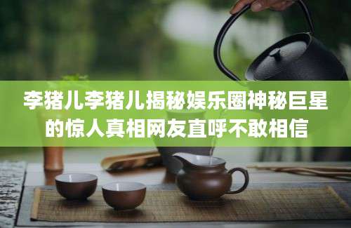 李猪儿李猪儿揭秘娱乐圈神秘巨星的惊人真相网友直呼不敢相信