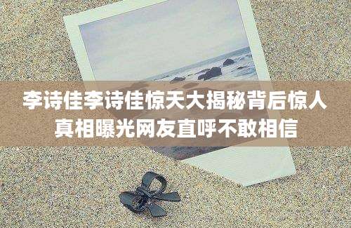 李诗佳李诗佳惊天大揭秘背后惊人真相曝光网友直呼不敢相信