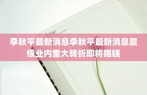 李秋平最新消息李秋平最新消息震惊业内重大转折即将揭晓