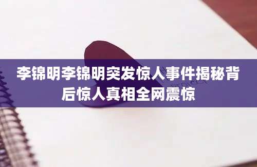 李锦明李锦明突发惊人事件揭秘背后惊人真相全网震惊