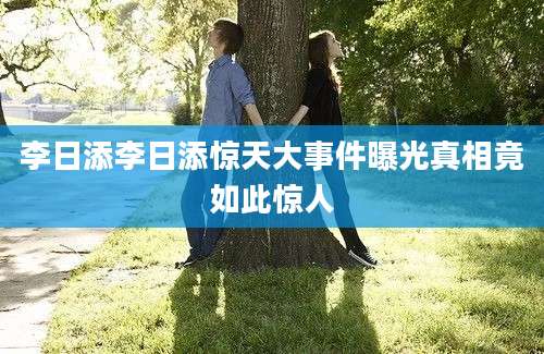 李日添李日添惊天大事件曝光真相竟如此惊人
