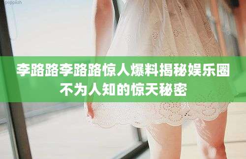李路路李路路惊人爆料揭秘娱乐圈不为人知的惊天秘密