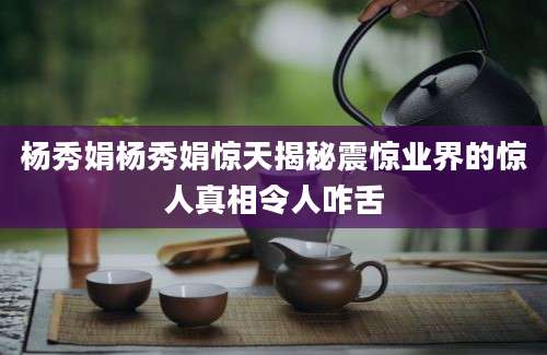 杨秀娟杨秀娟惊天揭秘震惊业界的惊人真相令人咋舌