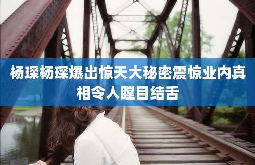 杨琛杨琛爆出惊天大秘密震惊业内真相令人瞠目结舌