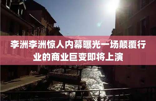 李洲李洲惊人内幕曝光一场颠覆行业的商业巨变即将上演