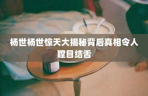 杨世杨世惊天大揭秘背后真相令人瞠目结舌