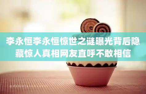 李永恒李永恒惊世之谜曝光背后隐藏惊人真相网友直呼不敢相信
