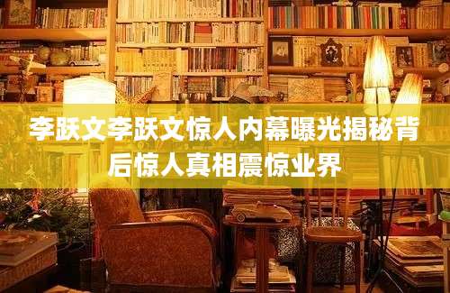 李跃文李跃文惊人内幕曝光揭秘背后惊人真相震惊业界