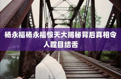 杨永福杨永福惊天大揭秘背后真相令人瞠目结舌