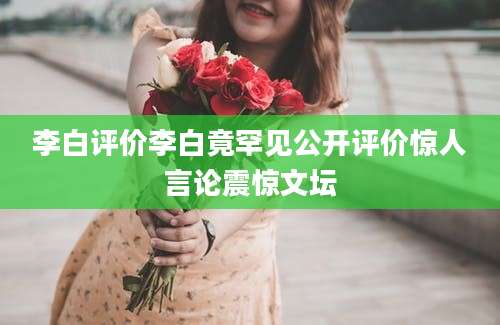 李白评价李白竟罕见公开评价惊人言论震惊文坛