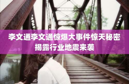 李文通李文通惊爆大事件惊天秘密揭露行业地震来袭