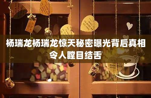 杨瑞龙杨瑞龙惊天秘密曝光背后真相令人瞠目结舌