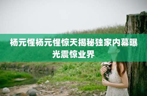 杨元惺杨元惺惊天揭秘独家内幕曝光震惊业界