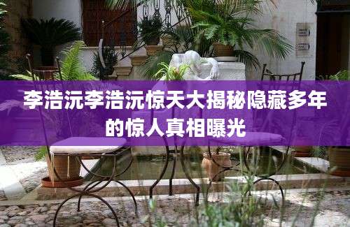 李浩沅李浩沅惊天大揭秘隐藏多年的惊人真相曝光