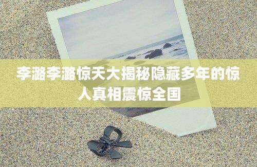 李潞李潞惊天大揭秘隐藏多年的惊人真相震惊全国