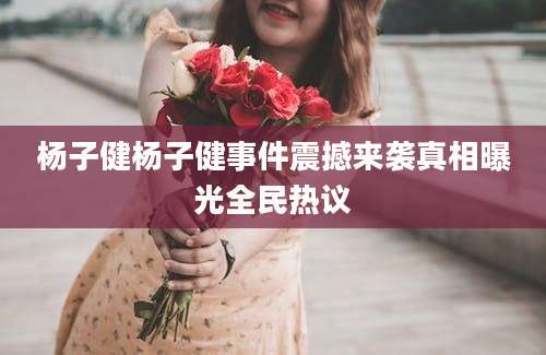 杨子健杨子健事件震撼来袭真相曝光全民热议