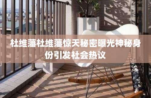 杜维藩杜维藩惊天秘密曝光神秘身份引发社会热议