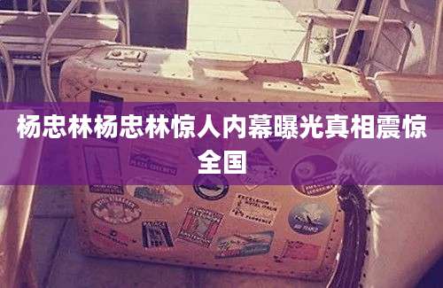 杨忠林杨忠林惊人内幕曝光真相震惊全国