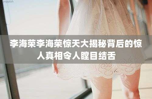 李海荣李海荣惊天大揭秘背后的惊人真相令人瞠目结舌