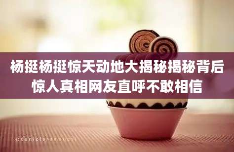杨挺杨挺惊天动地大揭秘揭秘背后惊人真相网友直呼不敢相信