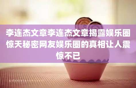 李连杰文章李连杰文章揭露娱乐圈惊天秘密网友娱乐圈的真相让人震惊不已