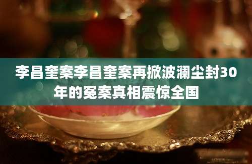 李昌奎案李昌奎案再掀波澜尘封30年的冤案真相震惊全国